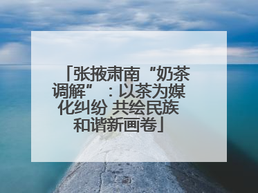 张掖肃南“奶茶调解”：以茶为媒化纠纷 共绘民族和谐新画卷