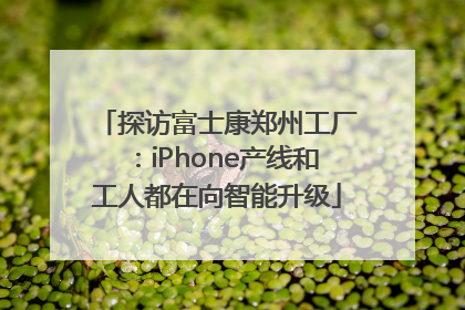 探访富士康郑州工厂：iPhone产线和工人都在向智能升级