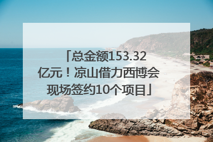 总金额153.32亿元！凉山借力西博会现场签约10个项目