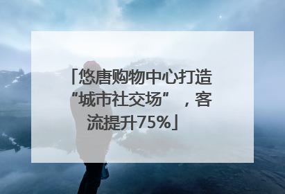 悠唐购物中心打造“城市社交场”，客流提升75%