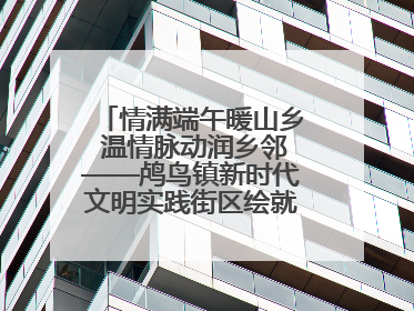 情满端午暖山乡 温情脉动润乡邻——鸬鸟镇新时代文明实践街区绘就文化共富新图景