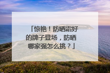 惊艳！防晒霜好的牌子登场，防晒哪家强怎么挑？