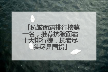 抗皱面霜排行榜第一名，推荐抗皱面霜十大排行榜，抗老尽头尽是国货