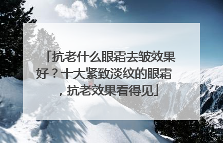 抗老什么眼霜去皱效果好？十大紧致淡纹的眼霜，抗老效果看得见