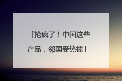 抢疯了！中国这些产品，邻国受热捧