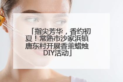 指尖芳华，香约初夏！常熟市沙家浜镇唐东村开展香薰蜡烛DIY活动