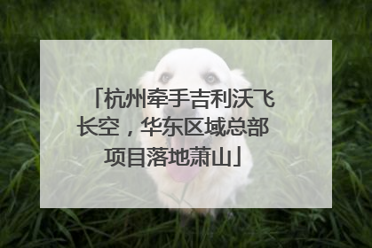 杭州牵手吉利沃飞长空，华东区域总部项目落地萧山