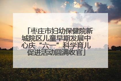 枣庄市妇幼保健院新城院区儿童早期发展中心庆“六一”科学育儿促进活动圆满收官