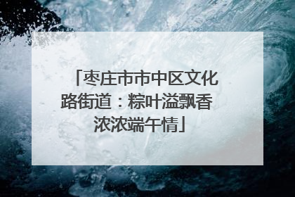 枣庄市市中区文化路街道：粽叶溢飘香 浓浓端午情