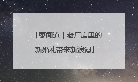 枣闻道｜老厂房里的新婚礼带来新浪漫