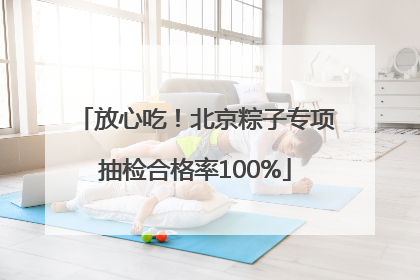 放心吃！北京粽子专项抽检合格率100%