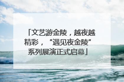 文艺游金陵，越夜越精彩，“遇见夜金陵”系列展演正式启幕