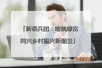新疆兵团：绘就绿富同兴乡村振兴新图景
