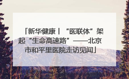 新华健康丨“医联体”架起“生命高速路”——北京市和平里医院走访见闻