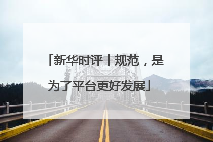 新华时评丨规范，是为了平台更好发展