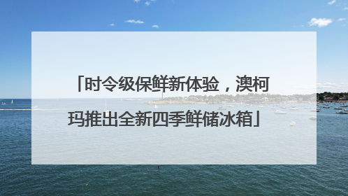 时令级保鲜新体验，澳柯玛推出全新四季鲜储冰箱