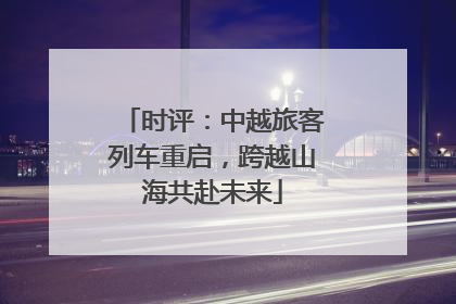 时评：中越旅客列车重启，跨越山海共赴未来