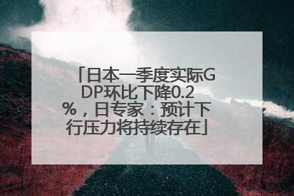 日本一季度实际GDP环比下降0.2%，日专家：预计下行压力将持续存在