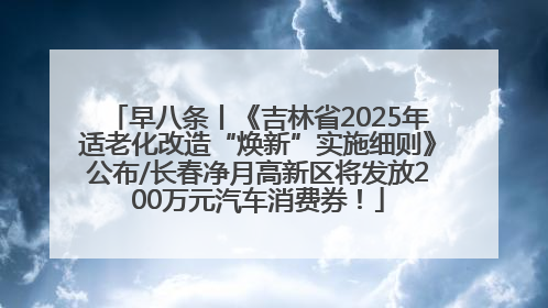 早八条丨《吉林省2025年适老化改造“焕新”实施细则》公布/长春净月高新区将发放200万元汽车消费券！