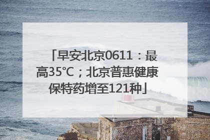 早安北京0611：最高35℃；北京普惠健康保特药增至121种