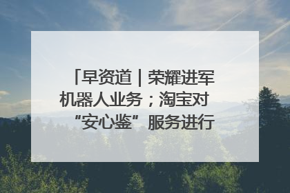 早资道｜荣耀进军机器人业务；淘宝对“安心鉴”服务进行逐步下线调整