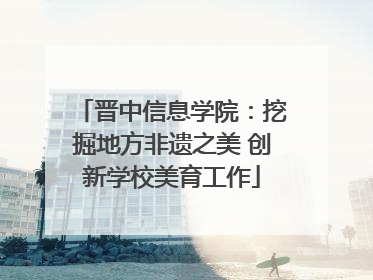 晋中信息学院：挖掘地方非遗之美 创新学校美育工作
