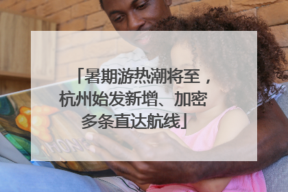 暑期游热潮将至，杭州始发新增、加密多条直达航线