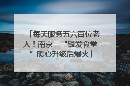每天服务五六百位老人！南京一“银发食堂”暖心升级后爆火