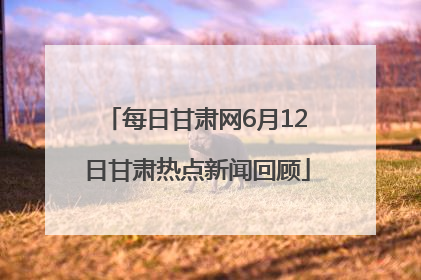 每日甘肃网6月12日甘肃热点新闻回顾