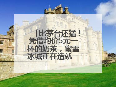 比茅台还猛！凭借均价5元一杯的奶茶，蜜雪冰城正在造就一个商业帝国