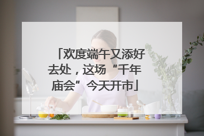欢度端午又添好去处，这场“千年庙会”今天开市