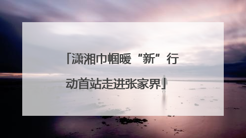 潇湘巾帼暖“新”行动首站走进张家界