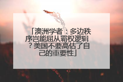 澳洲学者：多边秩序岂能屈从霸权逻辑？美国不要高估了自己的重要性
