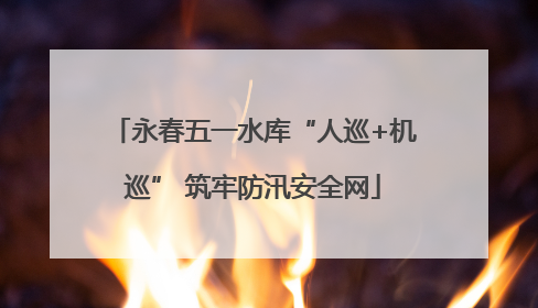 永春五一水库“人巡+机巡” 筑牢防汛安全网