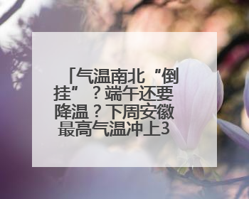 气温南北“倒挂”？端午还要降温？下周安徽最高气温冲上37℃！