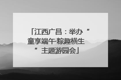 江西广昌：举办“童享端午·粽趣横生”主题游园会