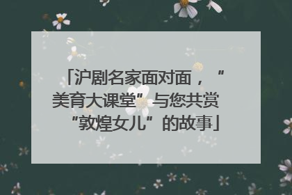 沪剧名家面对面，“美育大课堂”与您共赏“敦煌女儿”的故事
