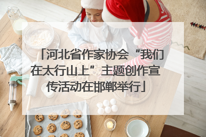 河北省作家协会“我们在太行山上”主题创作宣传活动在邯郸举行