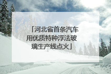 河北省首条汽车用优质特种浮法玻璃生产线点火