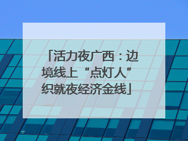 活力夜广西：边境线上“点灯人”织就夜经济金线
