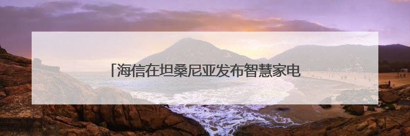 海信在坦桑尼亚发布智慧家电重磅新品 引爆非洲高端市场