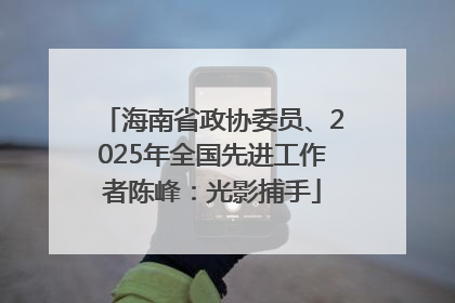 海南省政协委员、2025年全国先进工作者陈峰：光影捕手