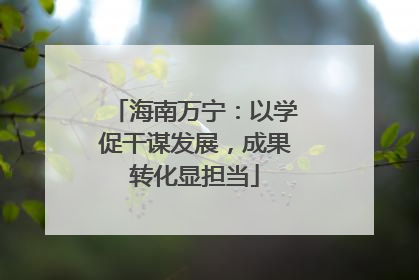 海南万宁：以学促干谋发展，成果转化显担当