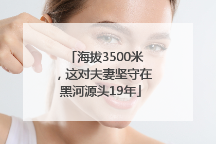海拔3500米，这对夫妻坚守在黑河源头19年