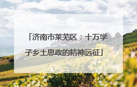济南市莱芜区：十万学子乡土思政的精神远征