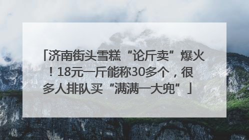 济南街头雪糕“论斤卖”爆火！18元一斤能称30多个，很多人排队买“满满一大兜”
