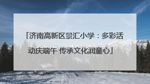 济南高新区景汇小学：多彩活动庆端午 传承文化润童心