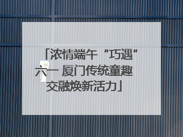 浓情端午“巧遇”六一 厦门传统童趣交融焕新活力
