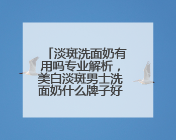 淡斑洗面奶有用吗专业解析，美白淡斑男士洗面奶什么牌子好用？