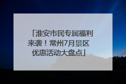 淮安市民专属福利来袭！常州7月景区优惠活动大盘点